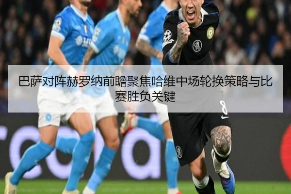 巴萨对阵赫罗纳前瞻聚焦哈维中场轮换策略与比赛胜负关键