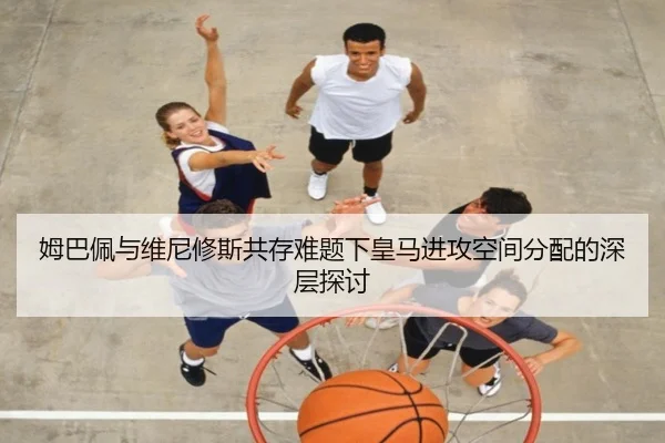 姆巴佩与维尼修斯共存难题下皇马进攻空间分配的深层探讨