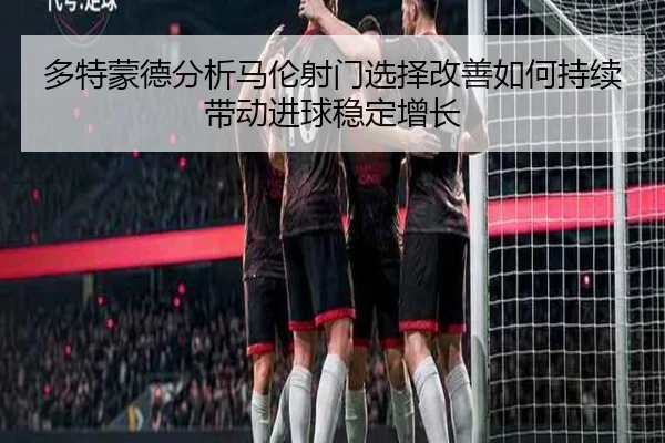 多特蒙德分析马伦射门选择改善如何持续带动进球稳定增长