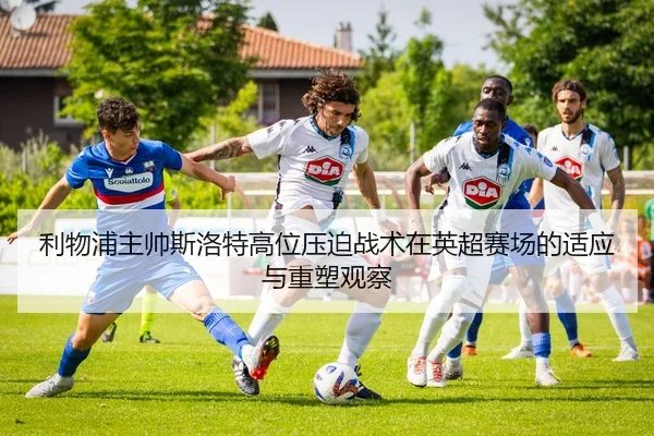 利物浦主帅斯洛特高位压迫战术在英超赛场的适应与重塑观察
