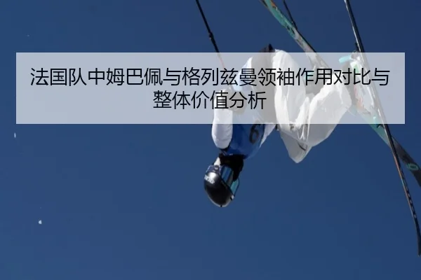 法国队中姆巴佩与格列兹曼领袖作用对比与整体价值分析