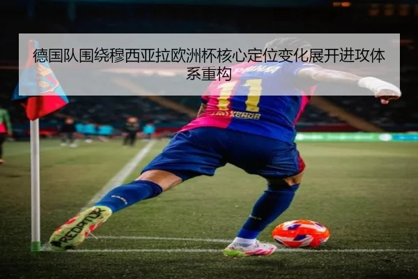 德国队围绕穆西亚拉欧洲杯核心定位变化展开进攻体系重构