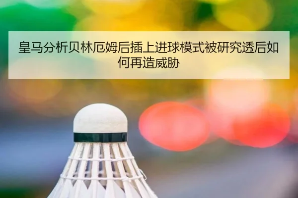 皇马分析贝林厄姆后插上进球模式被研究透后如何再造威胁