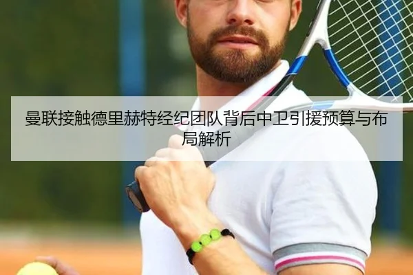曼联接触德里赫特经纪团队背后中卫引援预算与布局解析