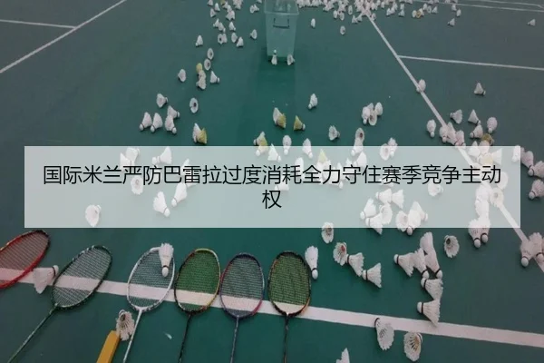 国际米兰严防巴雷拉过度消耗全力守住赛季竞争主动权